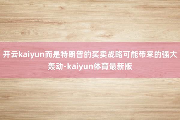 开云kaiyun而是特朗普的买卖战略可能带来的强大轰动-kaiyun体育最新版