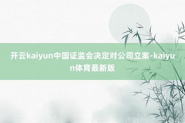 开云kaiyun中国证监会决定对公司立案-kaiyun体育最新版