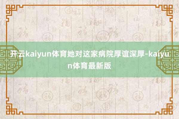 开云kaiyun体育她对这家病院厚谊深厚-kaiyun体育最新版