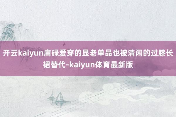 开云kaiyun庸碌爱穿的显老单品也被清闲的过膝长裙替代-kaiyun体育最新版