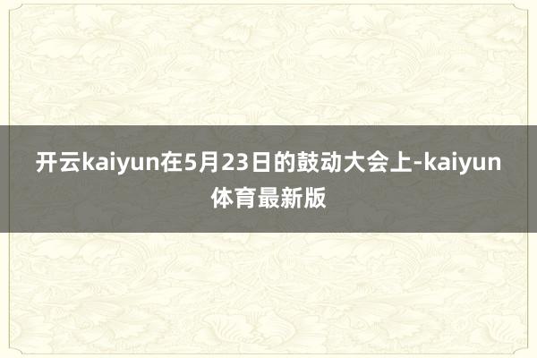 开云kaiyun在5月23日的鼓动大会上-kaiyun体育最新版