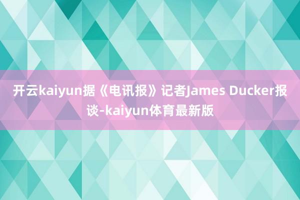 开云kaiyun据《电讯报》记者James Ducker报谈-kaiyun体育最新版