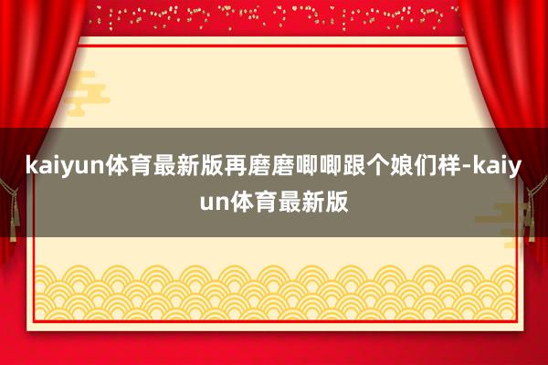 kaiyun体育最新版再磨磨唧唧跟个娘们样-kaiyun体育最新版