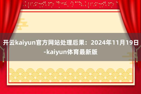 开云kaiyun官方网站处理后果：2024年11月19日-kaiyun体育最新版