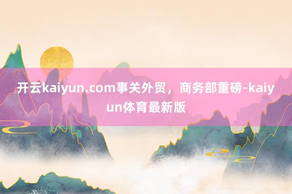 开云kaiyun.com事关外贸，商务部重磅-kaiyun体育最新版
