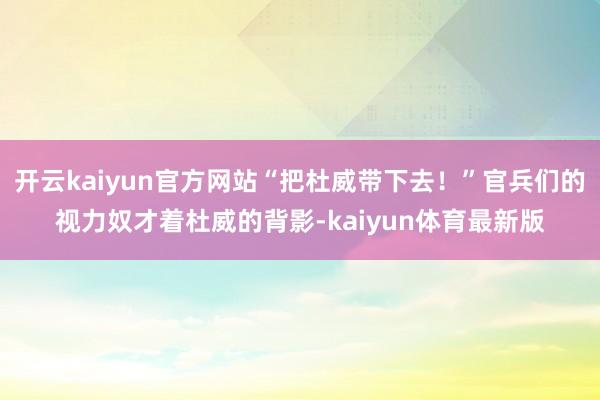开云kaiyun官方网站“把杜威带下去！”官兵们的视力奴才着杜威的背影-kaiyun体育最新版