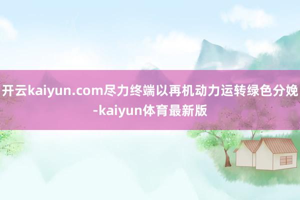 开云kaiyun.com尽力终端以再机动力运转绿色分娩-kaiyun体育最新版