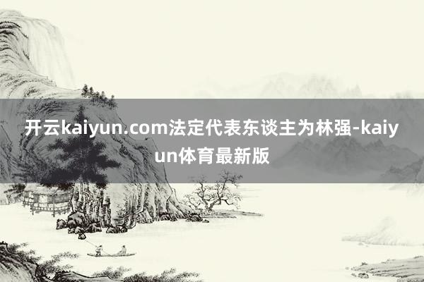 开云kaiyun.com法定代表东谈主为林强-kaiyun体育最新版