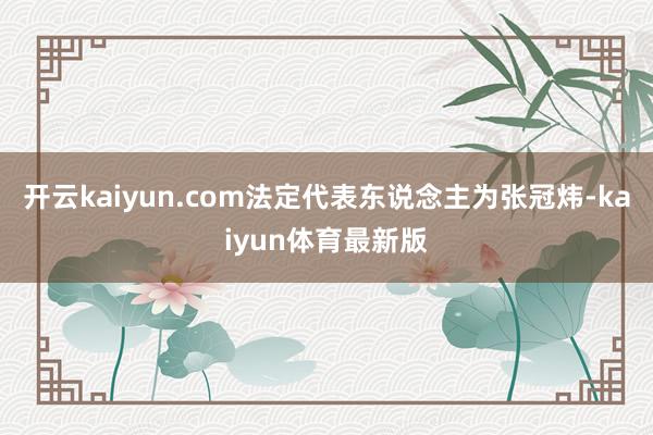 开云kaiyun.com法定代表东说念主为张冠炜-kaiyun体育最新版