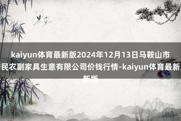 kaiyun体育最新版2024年12月13日马鞍山市安民农副家具生意有限公司价钱行情-kaiyun体育最新版