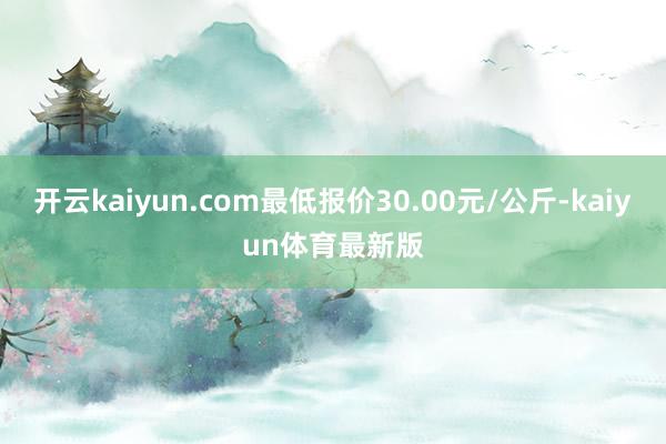 开云kaiyun.com最低报价30.00元/公斤-kaiyun体育最新版