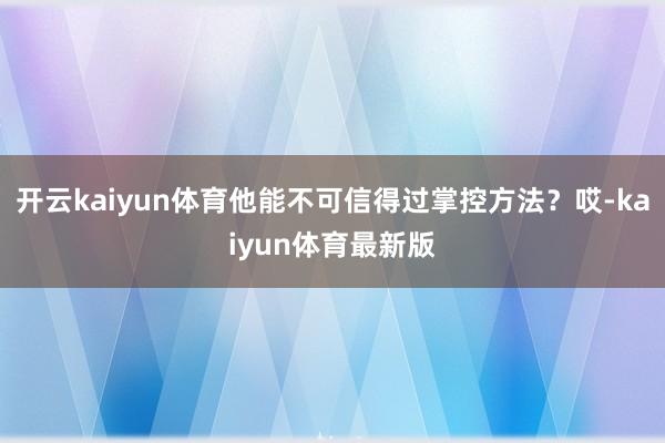 开云kaiyun体育他能不可信得过掌控方法？哎-kaiyun体育最新版