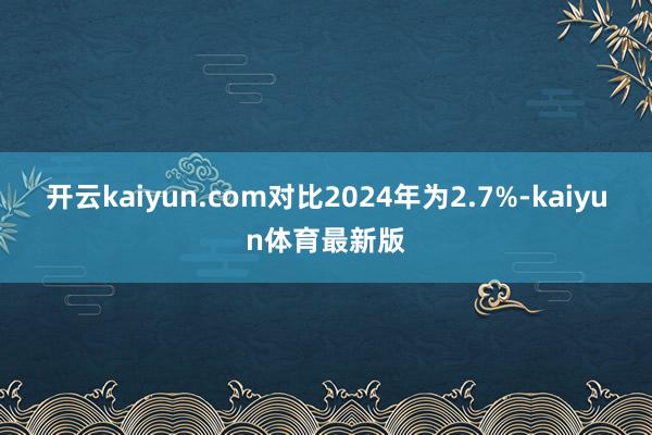 开云kaiyun.com对比2024年为2.7%-kaiyun体育最新版